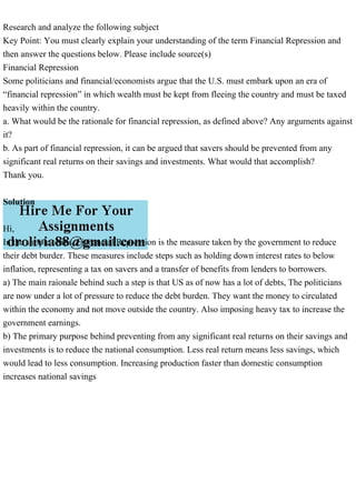 Research and analyze the following subject
Key Point: You must clearly explain your understanding of the term Financial Repression and
then answer the questions below. Please include source(s)
Financial Repression
Some politicians and financial/economists argue that the U.S. must embark upon an era of
“financial repression” in which wealth must be kept from fleeing the country and must be taxed
heavily within the country.
a. What would be the rationale for financial repression, as defined above? Any arguments against
it?
b. As part of financial repression, it can be argued that savers should be prevented from any
significant real returns on their savings and investments. What would that accomplish?
Thank you.
Solution
Hi,
In the simple terms, Fianancial Repression is the measure taken by the government to reduce
their debt burder. These measures include steps such as holding down interest rates to below
inflation, representing a tax on savers and a transfer of benefits from lenders to borrowers.
a) The main raionale behind such a step is that US as of now has a lot of debts, The politicians
are now under a lot of pressure to reduce the debt burden. They want the money to circulated
within the economy and not move outside the country. Also imposing heavy tax to increase the
government earnings.
b) The primary purpose behind preventing from any significant real returns on their savings and
investments is to reduce the national consumption. Less real return means less savings, which
would lead to less consumption. Increasing production faster than domestic consumption
increases national savings
 
