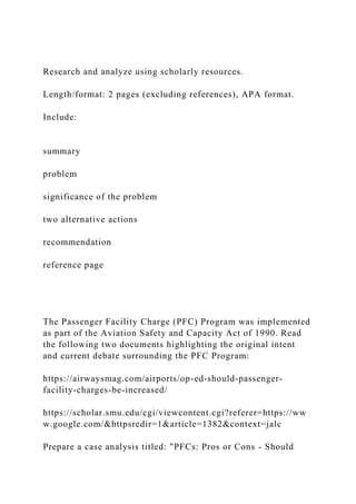 Research and analyze using scholarly resources.
Length/format: 2 pages (excluding references), APA format.
Include:
summary
problem
significance of the problem
two alternative actions
recommendation
reference page
The Passenger Facility Charge (PFC) Program was implemented
as part of the Aviation Safety and Capacity Act of 1990. Read
the following two documents highlighting the original intent
and current debate surrounding the PFC Program:
https://airwaysmag.com/airports/op-ed-should-passenger-
facility-charges-be-increased/
https://scholar.smu.edu/cgi/viewcontent.cgi?referer=https://ww
w.google.com/&httpsredir=1&article=1382&context=jalc
Prepare a case analysis titled: "PFCs: Pros or Cons - Should
 