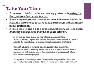 +
•  A common mistake made in choosing problems is taking the
first problem that comes to mind.
•  Since a typical project takes years even it if seems doable in
months, rapid choice leads to much frustration and bitterness
in our profession.
•  It takes time to find a good problem, and every week spent in
choosing one can save months or years later on.
In my lab,we have a rule for new students and postdocs:
Do not commit to a problem before 3 months have elapsed.In these 3
months the new student or postdoc reads,discusses,and plans.
The state of mind is focused on being rather than doing.The
temptation to start working arises,but a rule is a rule.After 3 months
(or more),a celebration marks the beginning of the research phase—
with a well-planned project.
Taking time is not always easy.One must be supported to resist the
urge:‘‘Oh,we must produce—let’s not waste time,and start working.’’
TakeYour Time
 