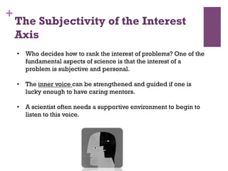 +
•  Who decides how to rank the interest of problems? One of the
fundamental aspects of science is that the interest of a
problem is subjective and personal.
•  The inner voice can be strengthened and guided if one is
lucky enough to have caring mentors.
•  A scientist often needs a supportive environment to begin to
listen to this voice.
The Subjectivity of the Interest
Axis
 