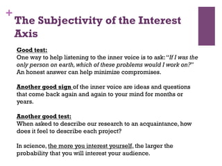 +
Good test:
One way to help listening to the inner voice is to ask:‘‘If I was the
only person on earth,which of these problems would I work on?’’
An honest answer can help minimize compromises.
Another good sign of the inner voice are ideas and questions
that come back again and again to your mind for months or
years.
Another good test:
When asked to describe our research to an acquaintance, how
does it feel to describe each project?
In science, the more you interest yourself, the larger the
probability that you will interest your audience.
The Subjectivity of the Interest
Axis
 