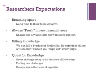 +
Researchers Expectations
•  Breathing space
•  Need time to think to be creative.
•  Always “Fresh” in new research area
•  Knowledge always starts anew in every project.
•  Killing Knowledge
•  We can kill a Product or Project but be careful in killing
a “Research” since it will “wipe out” knowledge.
•  Quest for Knowledge
•  Never ending journey to the Frontiers of Knowledge
•  Finding new challenges
•  Recognition in their area of expertise
 