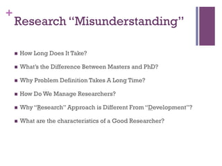 +
Research “Misunderstanding”
!  How Long Does It Take?
!  What’s the Difference Between Masters and PhD?
!  Why Problem Definition Takes A Long Time?
!  How Do We Manage Researchers?
!  Why “Research” Approach is Different From “Development”?
!  What are the characteristics of a Good Researcher?
 