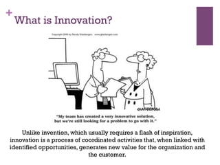 +
What is Innovation?
Unlike invention, which usually requires a flash of inspiration,
innovation is a process of coordinated activities that, when linked with
identified opportunities, generates new value for the organization and
the customer.
 