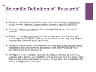 +
Scientific Definition of “Research”
!  The strict definition of scientific research is performing a methodical
study in order to prove a hypothesis or answer a specific question.
!  Finding a definitive answer is the central goal of any experimental
process.
!  Research must be systematic and follow a series of steps and a rigid
standard protocol.These rules are broadly similar but may vary slightly
between the different fields of science.
!  Scientific research must be organized and undergo planning, including
performing literature reviews of past research and evaluating what
questions need to be answered.
!  Any type of ‘real’ research, whether scientific, economic or historical,
requires some kind of interpretation and an opinion from the researcher.
This opinion is the underlying principle, or question, that establishes the
nature and type of experiment.
 