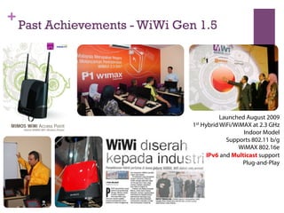 +
Past Achievements - WiWi Gen 1.5
Launched August 2009
1st Hybrid WiFi/WiMAX at 2.3 GHz
Indoor Model
Supports 802.11 b/g
WiMAX 802.16e
IPv6 and Multicast support
Plug-and-Play
 