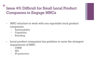 +Issue #3: Difficult for Small Local Product
Companies to Engage MNCs
•  MNC reluctant to work with non reputable local product
companies
•  Sustainability
•  Capability
•  Branding
•  Local product companies has problem to meet the stringent
requirement of MNC
•  CMMI
•  ISO
•  IP protection
 