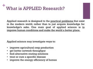 +
Applied research is designed to the practical problems that exist
in the modern world, rather than to just acquire knowledge for
knowledge’s sake. One main goal of applied science is to
improve human conditions and make the world a better place.
Applied science may investigate ways to:
•  improve agricultural crop production
•  get better network throughput
•  find alternative routing solutions
•  treat or cure a specific disease
•  improve the energy efficiency of homes
What is APPLIED Research?
 
