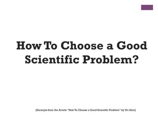 How To Choose a Good
Scientific Problem?
[Excerpts from the Article “How To Choose a Good Scientific Problem” by Uri Alon]
 