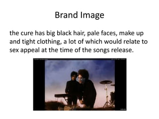 Brand Image
the cure has big black hair, pale faces, make up
and tight clothing, a lot of which would relate to
sex appeal at the time of the songs release.
 