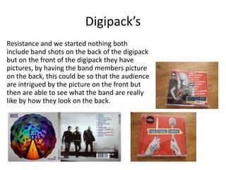 Digipack’s
Resistance and we started nothing both
include band shots on the back of the digipack
but on the front of the digipack they have
pictures, by having the band members picture
on the back, this could be so that the audience
are intrigued by the picture on the front but
then are able to see what the band are really
like by how they look on the back.
 