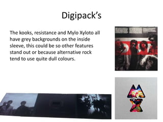 Digipack’s
The kooks, resistance and Mylo Xyloto all
have grey backgrounds on the inside
sleeve, this could be so other features
stand out or because alternative rock
tend to use quite dull colours.
 