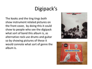 Digipack’s
The kooks and the ting tings both
show instrument related pictures on
the front cover, by doing this it could
show to people who see the digipack
what sort of band this album is, as
alternative rock use drums and guitar
so by showing pictures of these it
would connote what sort of genre the
album is.
 