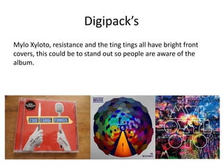 Digipack’s
Mylo Xyloto, resistance and the ting tings all have bright front
covers, this could be to stand out so people are aware of the
album.
 