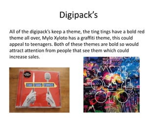 Digipack’s
All of the digipack’s keep a theme, the ting tings have a bold red
theme all over, Mylo Xyloto has a graffiti theme, this could
appeal to teenagers. Both of these themes are bold so would
attract attention from people that see them which could
increase sales.
 