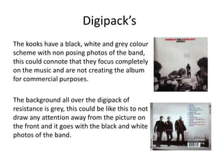 Digipack’s
The kooks have a black, white and grey colour
scheme with non posing photos of the band,
this could connote that they focus completely
on the music and are not creating the album
for commercial purposes.

The background all over the digipack of
resistance is grey, this could be like this to not
draw any attention away from the picture on
the front and it goes with the black and white
photos of the band.
 