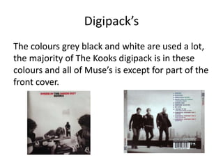 Digipack’s
The colours grey black and white are used a lot,
the majority of The Kooks digipack is in these
colours and all of Muse’s is except for part of the
front cover.
 