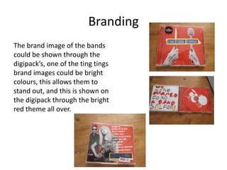 Branding
The brand image of the bands
could be shown through the
digipack’s, one of the ting tings
brand images could be bright
colours, this allows them to
stand out, and this is shown on
the digipack through the bright
red theme all over.
 
