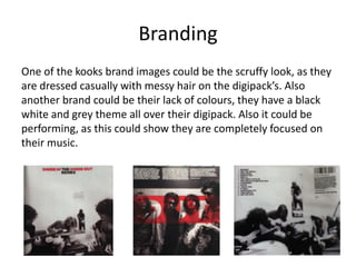Branding
One of the kooks brand images could be the scruffy look, as they
are dressed casually with messy hair on the digipack’s. Also
another brand could be their lack of colours, they have a black
white and grey theme all over their digipack. Also it could be
performing, as this could show they are completely focused on
their music.
 