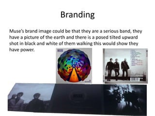 Branding
Muse’s brand image could be that they are a serious band, they
have a picture of the earth and there is a posed tilted upward
shot in black and white of them walking this would show they
have power.
 
