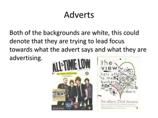 Adverts
Both of the backgrounds are white, this could
denote that they are trying to lead focus
towards what the advert says and what they are
advertising.
 