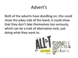 Advert’s
Both of the adverts have doodling on, this could
show the jokey side of the band, it could show
that they don’t take themselves too seriously,
which can be a trait of alternative rock, just
doing what they want to.
 