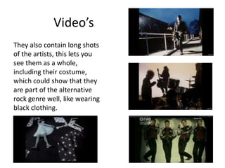 Video’s
They also contain long shots
of the artists, this lets you
see them as a whole,
including their costume,
which could show that they
are part of the alternative
rock genre well, like wearing
black clothing.
 