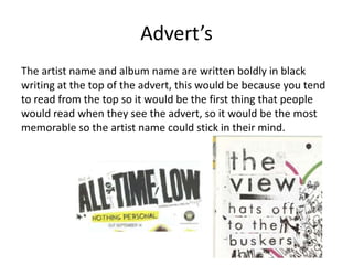 Advert’s
The artist name and album name are written boldly in black
writing at the top of the advert, this would be because you tend
to read from the top so it would be the first thing that people
would read when they see the advert, so it would be the most
memorable so the artist name could stick in their mind.
 