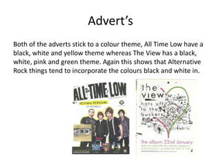 Advert’s
Both of the adverts stick to a colour theme, All Time Low have a
black, white and yellow theme whereas The View has a black,
white, pink and green theme. Again this shows that Alternative
Rock things tend to incorporate the colours black and white in.
 