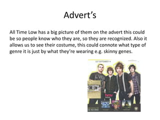 Advert’s
All Time Low has a big picture of them on the advert this could
be so people know who they are, so they are recognized. Also it
allows us to see their costume, this could connote what type of
genre it is just by what they’re wearing e.g. skinny genes.
 