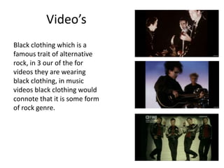 Video’s
Black clothing which is a
famous trait of alternative
rock, in 3 our of the for
videos they are wearing
black clothing, in music
videos black clothing would
connote that it is some form
of rock genre.
 