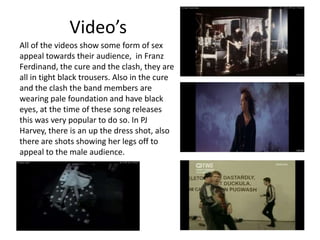 Video’s
All of the videos show some form of sex
appeal towards their audience, in Franz
Ferdinand, the cure and the clash, they are
all in tight black trousers. Also in the cure
and the clash the band members are
wearing pale foundation and have black
eyes, at the time of these song releases
this was very popular to do so. In PJ
Harvey, there is an up the dress shot, also
there are shots showing her legs off to
appeal to the male audience.
 