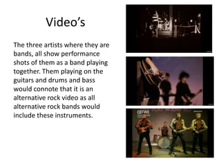 Video’s
The three artists where they are
bands, all show performance
shots of them as a band playing
together. Them playing on the
guitars and drums and bass
would connote that it is an
alternative rock video as all
alternative rock bands would
include these instruments.
 