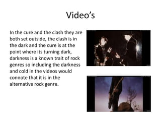 Video’s
In the cure and the clash they are
both set outside, the clash is in
the dark and the cure is at the
point where its turning dark,
darkness is a known trait of rock
genres so including the darkness
and cold in the videos would
connote that it is in the
alternative rock genre.
 