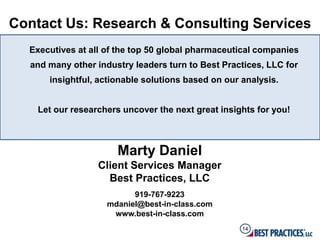 Contact Us: Research & Consulting Services
  Executives at all of the top 50 global pharmaceutical companies
  and many other industry leaders turn to Best Practices, LLC for
      insightful, actionable solutions based on our analysis.


    Let our researchers uncover the next great insights for you!



                      Marty Daniel
                  Client Services Manager
                    Best Practices, LLC
                          919-767-9223
                    mdaniel@best-in-class.com
                     www.best-in-class.com
                                                    14
 