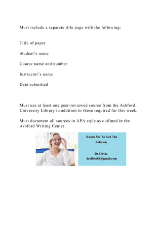Must include a separate title page with the following:
Title of paper
Student’s name
Course name and number
Instructor’s name
Date submitted
Must use at least one peer-reviewed source from the Ashford
University Library in addition to those required for this week.
Must document all sources in APA style as outlined in the
Ashford Writing Center.
 