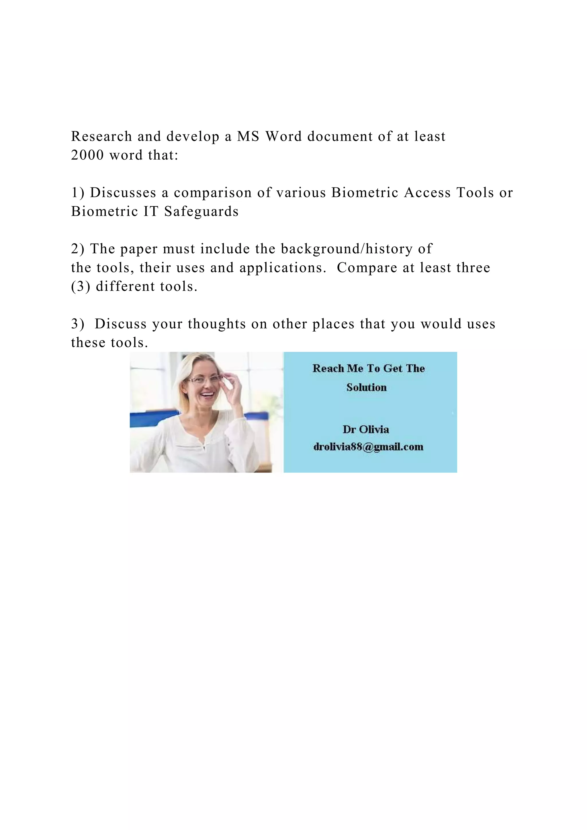 Research and develop a MS Word document of at least
2000 word that:
1) Discusses a comparison of various Biometric Access Tools or
Biometric IT Safeguards
2) The paper must include the background/history of
the tools, their uses and applications. Compare at least three
(3) different tools.
3) Discuss your thoughts on other places that you would uses
these tools.