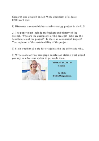 Research and develop an MS Word document of at least
1200 word that:
1) Discusses a renewable/sustainable energy project in the U.S.
2) The paper must include the background/history of the
project. Who are the champions of the project? Who are the
beneficiaries of the project? Is there an economical impact?
Your opinion of the sustainability of the project.
3) State whether you are for or against the the effort and why.
4) Write a one or two paragraph conclusion stating what would
you say to a decision maker to persuade them.
 