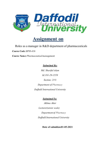 Assignment on
Roles as a manager in R&D department of pharmaceuticals
Course Code: BPH-416
Course Name: Pharmaceuticalmanagement
Submitted By:
Md. Shariful islam
Id:191-29-1559
Section: 21©
Department of Pharmacy
Daffodil International University
Submitted To:
Aklima Akter
Lecturer(senior scale)
Departmentof Pharmacy
Daffodil International University
Date of submition:01-05-2021
 