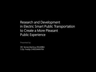 Research and Development
in Electric Smart Public Transportation
to Create a More Pleasant
Public Experience
Presented by:
DR. Yannes Martinus PASARIBU
S.Dp. Freddy CHRISSWANTRA
 