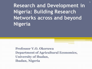 Research and Development in
Nigeria: Building Research
Networks across and beyond
Nigeria
Professor V.O. Okoruwa
Department of Agricultural Economics,
University of Ibadan,
Ibadan, Nigeria
2 0/06/2013
1
 