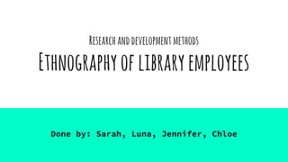 Researchanddevelopmentmethods
Ethnographyoflibraryemployees
Done by: Sarah, Luna, Jennifer, Chloe
 