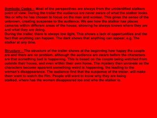 Symbolic Codes – Most of the perspectives are always from the unidentified stalkers
point of view. During the trailer the audience are never aware of what the stalker looks
like or why he has chosen to focus on the man and women. This gives the sense of the
unknown, creating suspense to the audience. We see how the stalker has places
cameras within different areas of the house, showing he always knows where they are
and what they are doing.
During the trailer, there is always low light. This shows a lack of opportunities and the
fact that anything can happen. The dark shows that anything can appear, e.g. The
stalker at any time.

Structure – The structure of the trailer shows at the beginning how happy the couple
are and there are no problem, although the audience are aware before the characters
are that something bad is happening. This is based on the couple being watched from
outside their house, and even within their own home. The mystery then unravels as the
characters become apparent something weird is happening, the leading to the
woman's disappearance. The audience find that the suspense of the trailer, will make
them want to watch the film. People will want to know why they are being
stalked, where has the women disappeared too and who the stalker is.
 