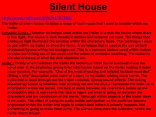 Silent House
http://www.imdb.com/title/tt1767382/
The trailer of silent house includes a range of techniques that I want to include within my
   trailer.
Symbolic Codes - Another technique used within the trailer is within the house where there
   is low light. The house is dark therefore torches and lanterns are used. The things that
   produces light illuminate the emotion within the characters faces. This technique I want
   to use within my trailer to show the terror. A technique that is used is the use of dark
   shadowed figures within the background. This is a common feature used within trailers
   to show something out of the usual and the sense of someone watching. The audience
   are also unaware of what the dark shadows are.
Audio – Firstly when I watched the trailer the technique I first found successful was the
   voice over at the beginning giving brief information based on the trailer making it seem
   more genuine. For example, “One of the most shocking and twisted incident recorded”.
   Giving a brief description adds more of a story to my trailer, adding more horror. The
   audio that is used through out the trailer includes, ticking sound effects. The ticking
   speeded up sound symbolises time running out and the music represents the build up of
   anticipation within the movie. The lack of audio between the characters builds up the
   anticipation also. It represents the race to figure out what is going on between the
   characters and the conclusion of the movie. Although within aspects of the trailer there
   is no audio. The affect of using no audio builds anticipation as the audience become
   engrossed within the trailer and begin to understand before it actually happens that
   something is going to make them jump. The silence consumes the audience, hence the
   name „Silent House‟.
 