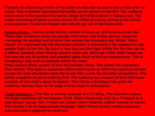 Towards the remaining minute of the trailer we also see no sound and a voice over of
music. This is another technique that builds up the tension of the film. The audience
are un-ware of the sounds of screams, bangs and what‟s about to happen next. The
music consisting of piano sounds shows the unfold of events, linking to the drama
and suspense of what will happen and will she get out of the house safe.

Camera Shots – Camera shots mainly consist of close up, and extreme close ups.
These type of camera shots are popular with horror and thriller genres, based on
conveying the emotion and to show how scared the characters are. Within „Silent
House‟, it‟s important that the characters emotion is conveyed to the audience to add
greater fright to the film. As there is very low and dark light within the film this can be
a difficult obstacle when filming extreme close ups. Although within silent house we
see how the use of torches and portable lights focus of the face expressions. This is
something I may wish to replicate within my trailer.
Other camera shots consist of over the shoulder shots. This shows the characters
from behind. This adds to suspense within silent house as within the opening minutes
we see the main characters enter the house from a over the shoulder perspective. This
builds suspense as she is entering first. The audience are unaware of what the house
consists of and what's about to happen. This will be a technique that grips the
audience, leaving them on the edge of their seats in anticipation.

Target Audience – This film is another example of a 15 rating. This therefore means
the target audience will be between 15-30. Silent House may only be a 15 based on it
only being a „jumpy‟ film. It does not contain much violence, explicit scenes or scenes
that include a lot of inappropriate language. Silent House simply creates suspense
and anticipation gripping the audience.
 