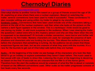 Chernobyl Diaries
http://www.imdb.com/title/tt1991245/
Chernobyl diaries is another horror film based on a group of friends around the age of 20-
30, exploring an area where there was a nuclear explosion. Based on watching the
trailer, several conventions have been used to make It successful. These conventions I'd
also consider editing and using within my trailer to adapt to my storyline.
Symbolic Codes - Conventions that have been used include one of the characters taking a
picture at the site of the nuclear explosion, and then when she looks at the picture on the
camera a dark figure appears in the window. This is a technique I think would be good to
use during my trailer, to add more suspense to the audience. When I was viewing the trailer
the questions I asked were who is this mystery person and why are they there when the site
is supposed to be abandoned? If I include a similar convention, more horror and thriller will
be added to my film trailer. Mystery characters are used, for example the presence of dark
shadows and characters who are hunting the tourists. This allows the audience to know
before the characters that something is lurking. As the audience we are aware that these
suspicious figures are their, but we are unaware of what they want with the tourists. It‟s a
race for the tourists to get out of Chernobyl safe before they are hunted.

Audio – At the beginning of the trailer we see footage of the characters who look like their
about to go on holiday or explore somewhere they haven‟t been before. The music used is
fast paced with lots of beats to show this. Listening the music at the beginning is deceiving
as based on the first 14 seconds we are unaware that the film is of the horror genre.
Therefore from the start the audience would be unaware of what the film is about or consists
of based on the different conventions used. Other audio as the trailer progresses consists of
fast beats every few seconds.
 