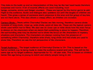 This links to the build up and an interpretation of this may be the fast heart beats therefore
suspense and horror. A lot of sounds affects are used including, loud
bangs, screams, sirens and Geiger counters . These are typical for the horror genre to add
fright to the audience. Audio and dialogue also quietens out until the laughs of children are
heard. This gives a sense of someone else‟s presence in the area and the group of tourists
are not there alone. This also allows a creepy affect, as children are included.

Camera Shots – Shots within Chernobyl Diaries are fats moving, therefore camera shots
consists of long shots, close up, wide shots, point of view etc. These are the typical camera
shots used within horror films. We also see on close ups or wide shots how the main focus
is always on the characters when we aware that something is about to happen. Therefore
the surrounding area may be blurred out to show the focus on the characters or mystery
shadows and characters. The characters are always running from the presence of
something within Chernobyl, therefore wide shots, long shots and mid shots are used to
show this. Therefore we see the full perspective of the characters.


Target Audience - The target audience of Chernobyl Diaries is 15+. This is based on the
horror content, e.g. Is being made to make the audience scared and jump. This will be the
same age as my target audience. Appropriate for 15 – 40 year olds. This is based on children
below this age being to young to watch and elderly people being to old.
 