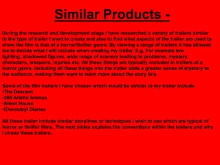 Similar Products -
During the research and development stage I have researched a variety of trailers similar
to the type of trailer I want to create and also to find what aspects of the trailer are used to
show the film is that of a horror/thriller genre. By viewing a range of trailers it has allowed
me to decide what I will include when creating my trailer. E.g. For example low
lighting, shadowed figures, wide range of scenery leading to problems, mystery
characters, weapons, injuries etc. All these things are typically included in trailers of a
horror genre. Including all these things into the trailer adds a greater sense of mystery to
the audience, making them want to learn more about the story line.

Some of the film trailers I have chosen which would be similar to my trailer include
•The Descent
•388 Arletta Avenue
•Silent House
•Chernobyl Diaries

All these trailer include similar storylines or techniques I wish to use which are typical of
horror or thriller films. The next slides explains the conventions within the trailers and why
I chose these trailers.
 