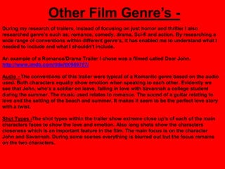 Other Film Genre‟s -
During my research of trailers, instead of focusing on just horror and thriller I also
researched genre‟s such as; romance, comedy, drama, Sci-fi and action. By researching a
wide range of conventions within different genre‟s, it has enabled me to understand what I
needed to include and what I shouldn‟t include.

An example of a Romance/Drama Trailer I chose was a filmed called Dear John.
http://www.imdb.com/title/tt0989757/

Audio - The conventions of this trailer were typical of a Romantic genre based on the audio
used. Both characters equally show emotion when speaking to each other. Evidently we
see that John, who‟s a soldier on leave, falling in love with Savannah a college student
during the summer. The music used relates to romance. The sound of a guitar relating to
love and the setting of the beach and summer. It makes it seem to be the perfect love story
with a twist.

Shot Types -The shot types within the trailer show extreme close up‟s of each of the main
characters faces to show the love and emotion. Also long shots show the characters
closeness which is an important feature in the film. The main focus is on the character
John and Savannah. During some scenes everything is blurred out but the focus remains
on the two characters.
 