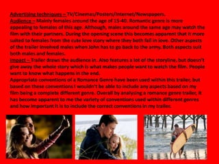 Advertising techniques – TV/Cinemas/Posters/Internet/Newspapers.
Audience – Mainly females around the age of 15-40. Romantic genre is more
appealing to females of this age. Although, males around the same age may watch the
film with their partners. During the opening scene this becomes apparent that it more
suited to females from the cute love story where they both fall in love. Other aspects
of the trailer involved males when John has to go back to the army. Both aspects suit
both males and females.
Impact – Trailer draws the audience in. Also features a lot of the storyline, but doesn’t
give away the whole story which is what makes people want to watch the film. People
want to know what happens in the end.
Appropriate conventions of a Romance Genre have been used within this trailer, but
based on these conventions I wouldn’t be able to include any aspects based on my
film being a complete different genre. Overall by analysing a romance genre trailer, it
has become apparent to me the variety of conventions used within different genres
and how important it is to include the correct conventions in my trailer.
 